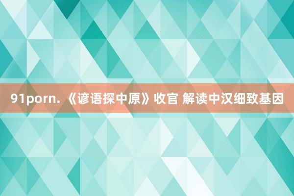91porn. 《谚语探中原》收官 解读中汉细致基因