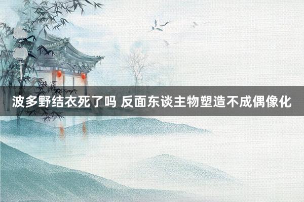 波多野结衣死了吗 反面东谈主物塑造不成偶像化