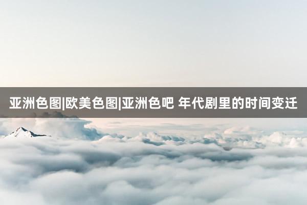 亚洲色图|欧美色图|亚洲色吧 年代剧里的时间变迁