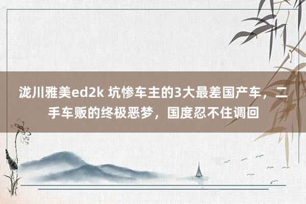 泷川雅美ed2k 坑惨车主的3大最差国产车，二手车贩的终极恶梦，国度忍不住调回