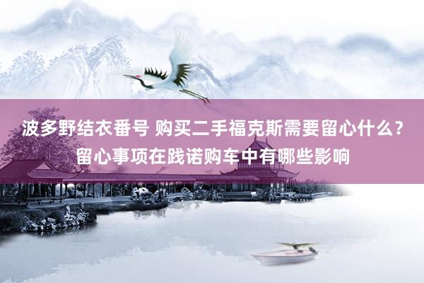 波多野结衣番号 购买二手福克斯需要留心什么？留心事项在践诺购车中有哪些影响
