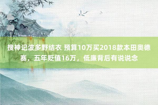 搜神记波多野结衣 预算10万买2018款本田奥德赛，五年贬值16万，低廉背后有说说念