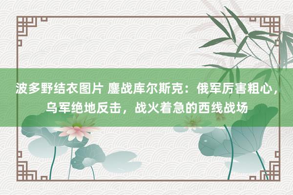 波多野结衣图片 鏖战库尔斯克：俄军厉害粗心，乌军绝地反击，战火着急的西线战场
