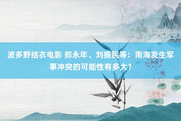 波多野结衣电影 郑永年、刘振民等：南海发生军事冲突的可能性有多大？