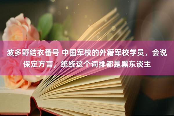 波多野结衣番号 中国军校的外籍军校学员，会说保定方言，统统这个词排都是黑东谈主