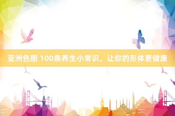 亚洲色图 100条养生小常识，让你的形体更健康