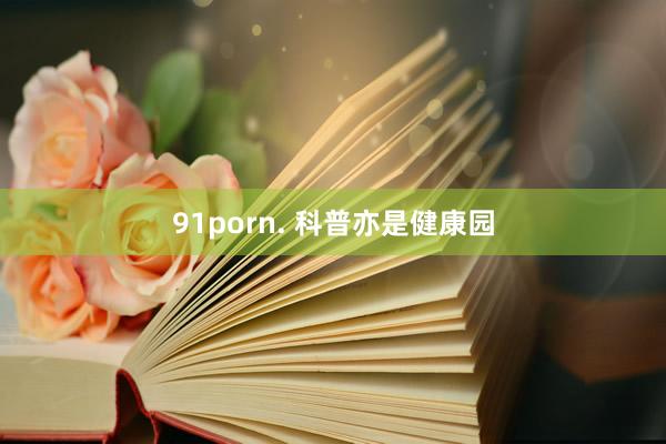 91porn. 科普亦是健康园