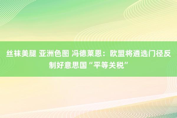 丝袜美腿 亚洲色图 冯德莱恩：欧盟将遴选门径反制好意思国“平等关税”