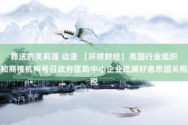 葬送的芙莉莲 动漫 【环球财经】英国行业组织和商榷机构号召政府匡助中小企业疏漏好意思国关税