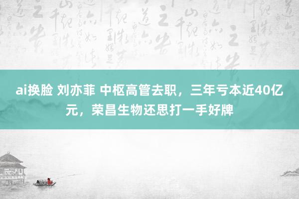 ai换脸 刘亦菲 中枢高管去职，三年亏本近40亿元，荣昌生物还思打一手好牌
