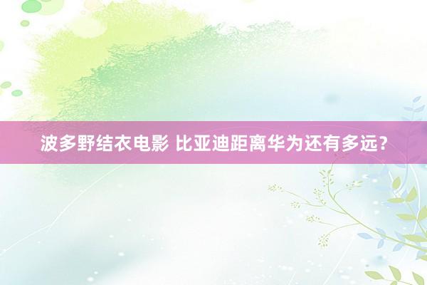 波多野结衣电影 比亚迪距离华为还有多远？