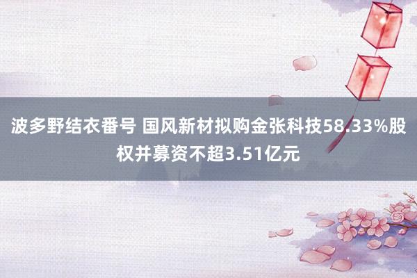 波多野结衣番号 国风新材拟购金张科技58.33%股权并募资不超3.51亿元