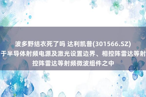 波多野结衣死了吗 达利凯普(301566.SZ)：产物不错哄骗于半导体射频电源及激光设置边界、相控阵雷达等射频微波组件之中