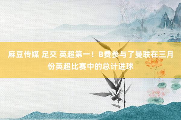 麻豆传媒 足交 英超第一！B费参与了曼联在三月份英超比赛中的总计进球