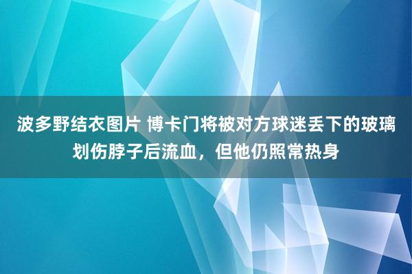 波多野结衣图片 博卡门将被对方球迷丢下的玻璃划伤脖子后流血，但他仍照常热身