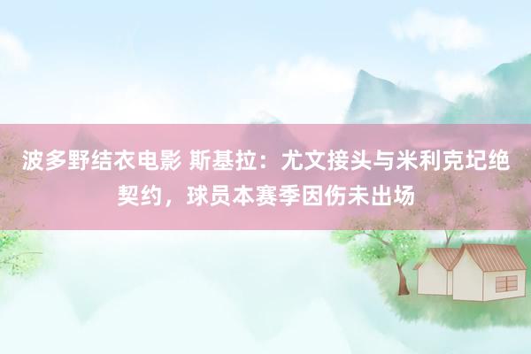 波多野结衣电影 斯基拉：尤文接头与米利克圮绝契约，球员本赛季因伤未出场
