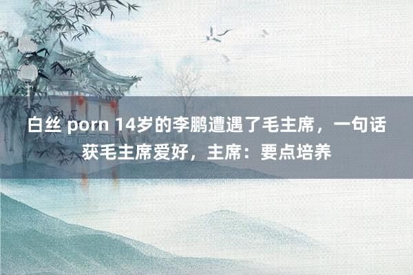 白丝 porn 14岁的李鹏遭遇了毛主席，一句话获毛主席爱好，主席：要点培养