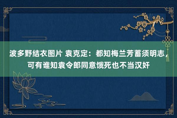 波多野结衣图片 袁克定：都知梅兰芳蓄须明志，可有谁知袁令郎同意饿死也不当汉奸