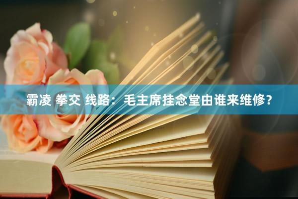 霸凌 拳交 线路：毛主席挂念堂由谁来维修？