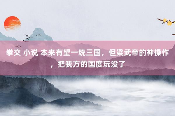 拳交 小说 本来有望一统三国，但梁武帝的神操作，把我方的国度玩没了