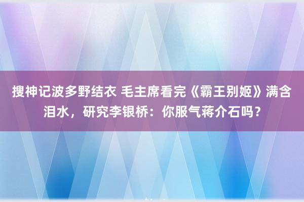 搜神记波多野结衣 毛主席看完《霸王别姬》满含泪水，研究李银桥：你服气蒋介石吗？