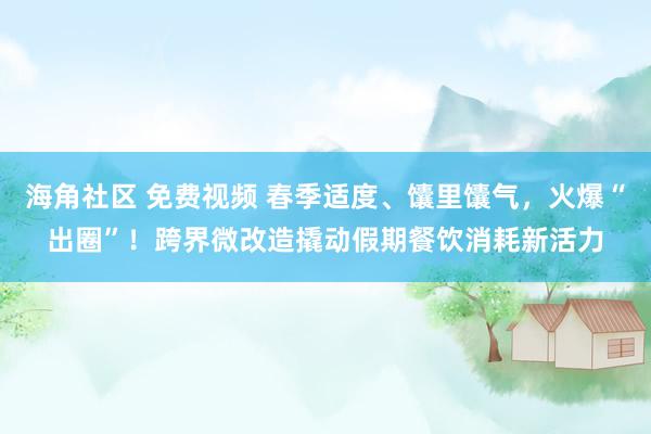 海角社区 免费视频 春季适度、馕里馕气，火爆“出圈”！跨界微改造撬动假期餐饮消耗新活力