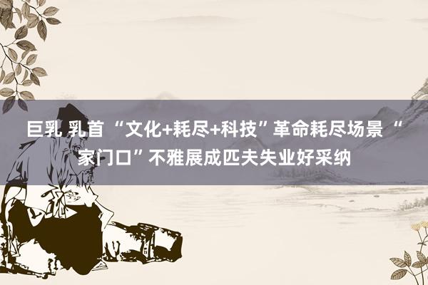 巨乳 乳首 “文化+耗尽+科技”革命耗尽场景 “家门口”不雅展成匹夫失业好采纳