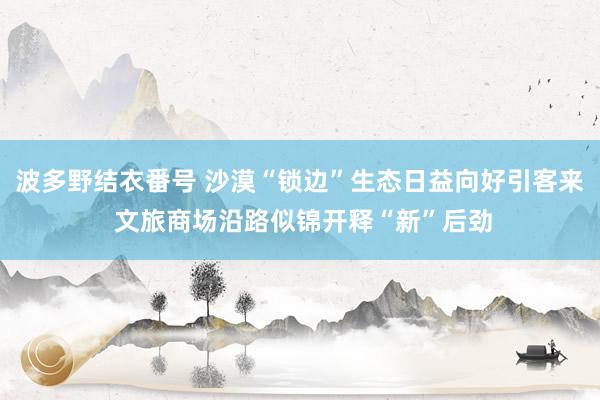 波多野结衣番号 沙漠“锁边”生态日益向好引客来 文旅商场沿路似锦开释“新”后劲