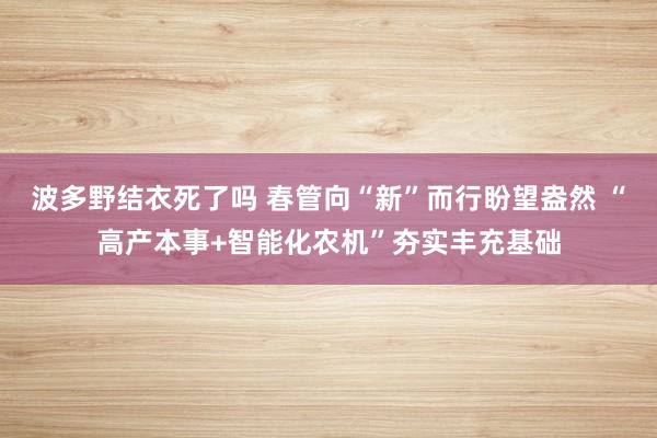 波多野结衣死了吗 春管向“新”而行盼望盎然 “高产本事+智能化农机”夯实丰充基础