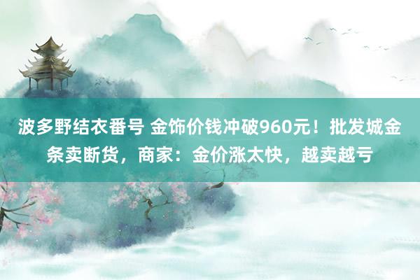 波多野结衣番号 金饰价钱冲破960元！批发城金条卖断货，商家：金价涨太快，越卖越亏