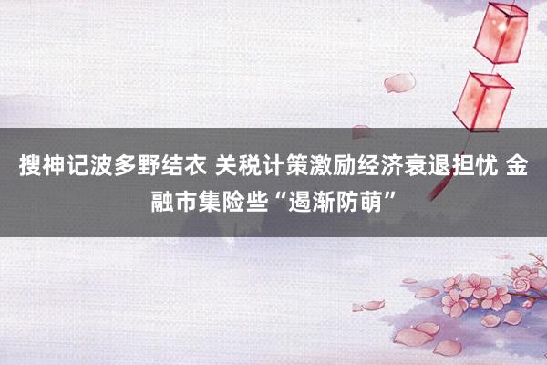 搜神记波多野结衣 关税计策激励经济衰退担忧 金融市集险些“遏渐防萌”