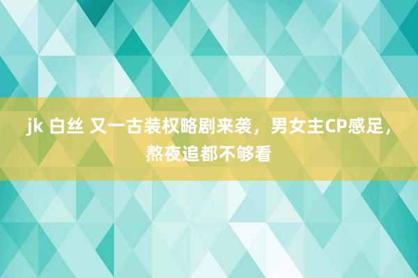 jk 白丝 又一古装权略剧来袭，男女主CP感足，熬夜追都不够看