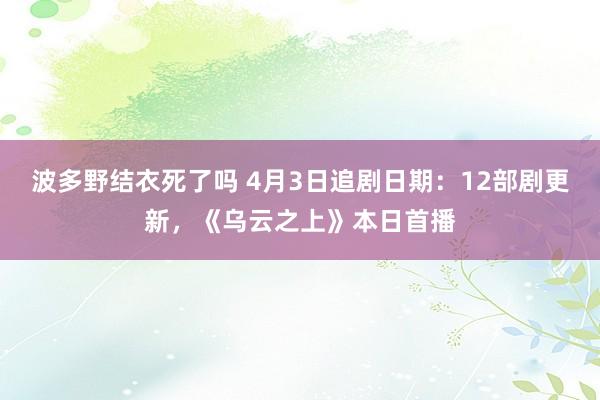 波多野结衣死了吗 4月3日追剧日期：12部剧更新，《乌云之上》本日首播