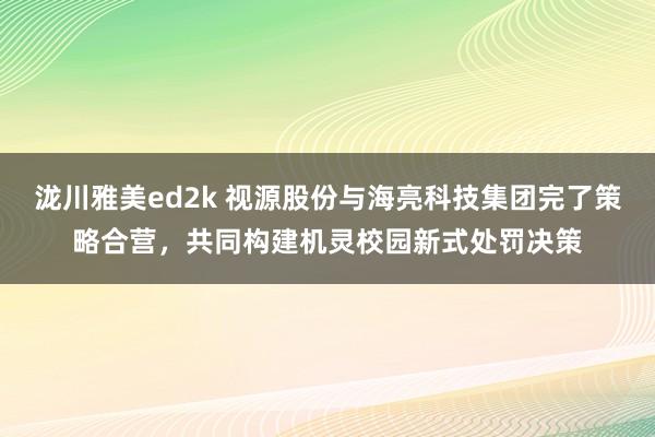 泷川雅美ed2k 视源股份与海亮科技集团完了策略合营，共同构建机灵校园新式处罚决策