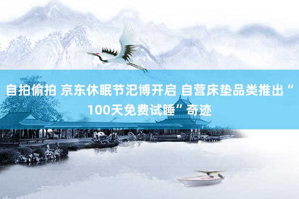 自拍偷拍 京东休眠节汜博开启 自营床垫品类推出“100天免费试睡”奇迹