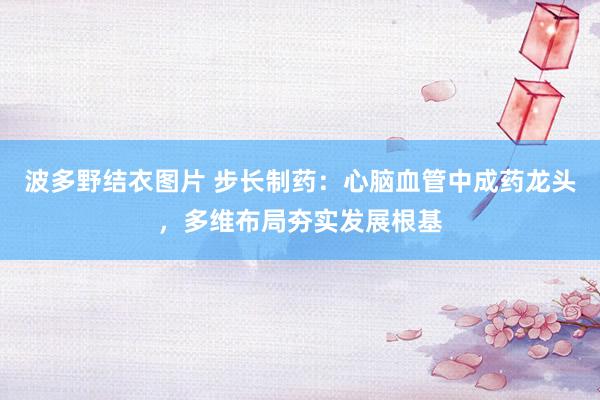 波多野结衣图片 步长制药：心脑血管中成药龙头，多维布局夯实发展根基