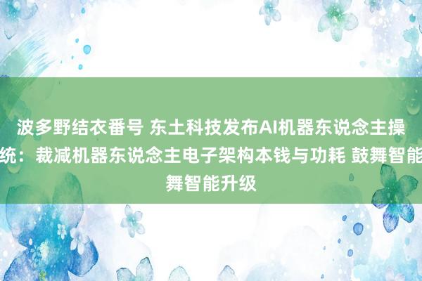 波多野结衣番号 东土科技发布AI机器东说念主操作系统：裁减机器东说念主电子架构本钱与功耗 鼓舞智能升级