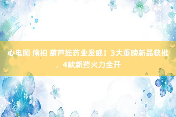心电图 偷拍 葫芦娃药业发威！3大重磅新品获批，4款新药火力全开