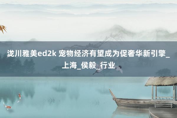 泷川雅美ed2k 宠物经济有望成为促奢华新引擎_上海_侯毅_行业