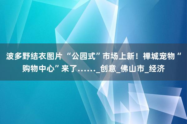 波多野结衣图片 “公园式”市场上新！禅城宠物“购物中心”来了……_创意_佛山市_经济