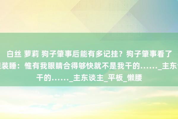 白丝 萝莉 狗子肇事后能有多记挂？狗子肇事看了眼主子然后闭眼装睡：惟有我眼睛合得够快就不是我干的……_主东谈主_平板_懒腰