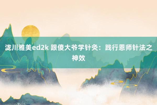 泷川雅美ed2k 跟傻大爷学针灸：践行恩师针法之神效