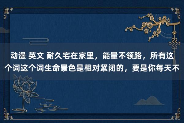 动漫 英文 耐久宅在家里,能量不领路,所有这个词这个词生命景色是相对紧闭的,要是你每天不
