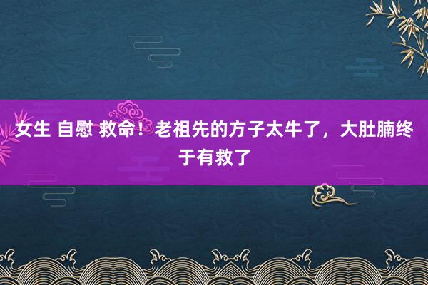 女生 自慰 救命!老祖先的方子太牛了,大肚腩终于有救了