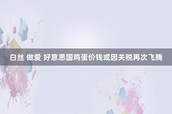 白丝 做爱 好意思国鸡蛋价钱或因关税再次飞腾