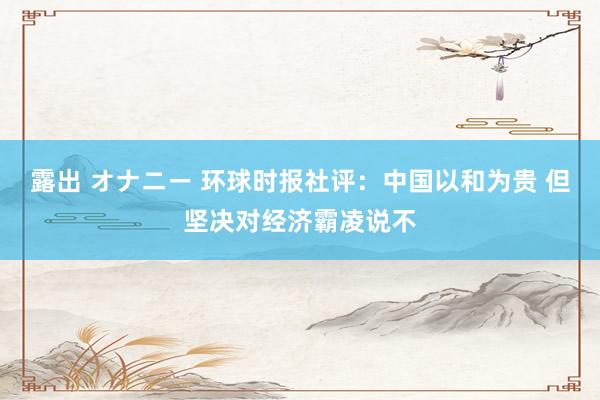 露出 オナニー 环球时报社评：中国以和为贵 但坚决对经济霸凌说不