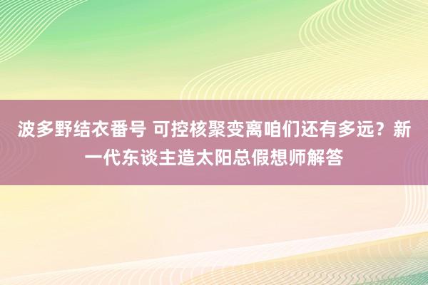 波多野结衣番号 可控核聚变离咱们还有多远？新一代东谈主造太阳总假想师解答