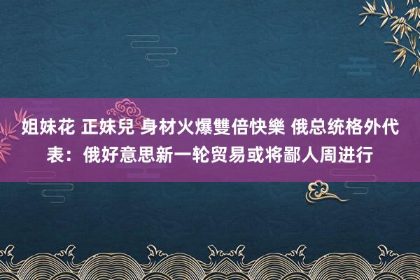 姐妹花 正妹兒 身材火爆雙倍快樂 俄总统格外代表：俄好意思新一轮贸易或将鄙人周进行