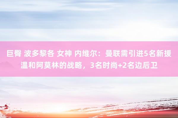 巨臀 波多黎各 女神 内维尔：曼联需引进5名新援温和阿莫林的战略，3名时尚+2名边后卫