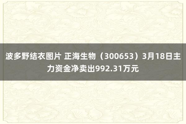 波多野结衣图片 正海生物（300653）3月18日主力资金净卖出992.31万元